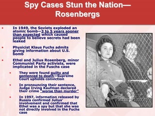 Spy Cases Stun the Nation—
Rosenbergs
• In 1949, the Soviets exploded an
atomic bomb—3 to 5 years sooner
than expected which caused
people to believe secrets had been
leaked
• Physicist Klaus Fuchs admits
giving information about U.S.
bomb
• Ethel and Julius Rosenberg, minor
Communist Party activists, were
implicated in the Fuschs case
• They were found guilty and
sentenced to death—Supreme
Court upholds conviction
• In pronouncing their sentence,
Judge Irving Kaufman declared
their crime “worse than murder”
• In 1997, information released by
Russia confirmed Julius’
involvement and confirmed that
Ethel was a spy but that she was
not directly involved in the Fuchs
case
 