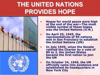 THE UNITED NATIONS
PROVIDES HOPE
• Hopes for world peace were high
at the end of the war—The most
visible symbol of these hopes
was the United Nations (U.N.)
• On April 25, 1945, the
representatives of 50 nations
met in San Francisco to establish
the United Nations (UN)
• In July 1945, when the Senate
ratified the Charter by a vote of
89 to 2, the United States
became the first nation to join
the UN
• On October 24, 1945, the UN
officially came into existence and
established its headquarters in
New York City
 