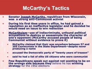 McCarthy’s Tactics
• Senator Joseph McCarthy, republican from Wisconsin,
was a strong anti-Communist activist
• During his first thee years in office, he had gained a
reputation as an ineffective legislator and he decided he
would need an issue to win reelection
• McCarthyism—use of indiscriminate, unfound political
accusations to destroy or assassinate the character of
one’s opponent (McCarthy accused people of being
Communist without evidence to prove it)
• McCarthy claimed that their was anywhere between 57 and
205 Communists in the State Department—despite never
producing a name
• accused the Democratic party of “twenty years of treason”
• said he had a list of elite US citizens who were communist
• Few Republicans speak out against not wanting to be on
the wrongs side because they believe he has winning
strategy for the 1952 elections
 