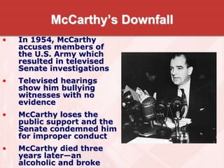 McCarthy’s Downfall
• In 1954, McCarthy
accuses members of
the U.S. Army which
resulted in televised
Senate investigations
• Televised hearings
show him bullying
witnesses with no
evidence
• McCarthy loses the
public support and the
Senate condemned him
for improper conduct
• McCarthy died three
years later—an
alcoholic and broke
 