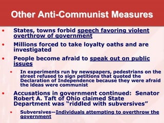 Other Anti-Communist Measures
• States, towns forbid speech favoring violent
overthrow of government
• Millions forced to take loyalty oaths and are
investigated
• People become afraid to speak out on public
issues
• In experiments run by newspapers, pedestrians on the
street refused to sign petitions that quoted the
Declaration of Independence because they were afraid
the ideas were communist
• Accusations in government continued: Senator
Robert A. Taft of Ohio claimed State
Department was “riddled with subversives”
• Subversives—Individuals attempting to overthrow the
government
 