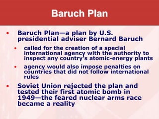 Baruch Plan
• Baruch Plan—a plan by U.S.
presidential adviser Bernard Baruch
• called for the creation of a special
international agency with the authority to
inspect any country’s atomic-energy plants
• agency would also impose penalties on
countries that did not follow international
rules
• Soviet Union rejected the plan and
tested their first atomic bomb in
1949—the feared nuclear arms race
became a reality
 