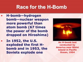 Race for the H-Bomb
• H-bomb—hydrogen
bomb—nuclear weapon
more powerful than
atom bomb (67 times
the power of the bomb
dropped on Hiroshima)
• In 1952, the U.S.
exploded the first H-
bomb and in 1953, the
Soviets explode one
An H-bomb test
conducted by
America near Bikini
Island in Pacific
Ocean, 1954
 