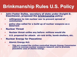 Brinkmanship Rules U.S. Policy
• John Foster Dulles, secretary of state under Dwight D.
Eisenhower, proposed the brinkmanship policy:
• willingness to risk nuclear war to prevent spread of
communism
• policy also called for a build up of nuclear weapons as a
deterrent
• Nuclear Threat
• Nuclear threat unlike any before: millions would die
• U.S. prepared for attack: air-raid drills, bomb shelters, etc.
• Nuclear Energy for Peacetime
• Atomic Energy Act:
• This act created the civilian-controlled Atomic Energy Commission
(AEC) to oversee nuclear weapons research and to promote
peacetime uses of atomic energy.
 