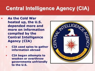 Central Intelligence Agency (CIA)
• As the Cold War
heated up, the U.S.
depended more and
more on information
compiled by the
Central Intelligence
Agency (CIA)
• CIA used spies to gather
information abroad
• CIA began attempts to
weaken or overthrow
governments unfriendly
to the U.S.
 
