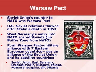 Warsaw Pact
• Soviet Union’s counter to
NATO was Warsaw Pact
• U.S.-Soviet relations thawed
after Stalin’s death in 1953
• West Germany’s entry into
NATO scared Soviets (no
Buffer Zone from NATO)
• Form Warsaw Pact—military
alliance with 7 Eastern
European countries—was an
alliance of the Soviet Union
and its satellite countries:
• Soviet Union, East Germany,
Czechoslovakia, Hungary, Poland,
Romania, Bulgaria, and Albania
 
