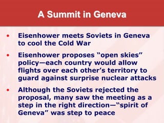 A Summit in Geneva
• Eisenhower meets Soviets in Geneva
to cool the Cold War
• Eisenhower proposes “open skies”
policy—each country would allow
flights over each other’s territory to
guard against surprise nuclear attacks
• Although the Soviets rejected the
proposal, many saw the meeting as a
step in the right direction—“spirit of
Geneva” was step to peace
 