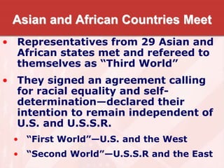 Asian and African Countries Meet
• Representatives from 29 Asian and
African states met and refereed to
themselves as “Third World”
• They signed an agreement calling
for racial equality and self-
determination—declared their
intention to remain independent of
U.S. and U.S.S.R.
• “First World”—U.S. and the West
• “Second World”—U.S.S.R and the East
 