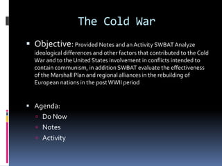 Objective:Provided Notes and an Activity SWBAT Analyze
ideological differences and other factors that contributed to the Cold
War and to the United States involvement in conflicts intended to
contain communism, in addition SWBAT evaluate the effectiveness
of the Marshall Plan and regional alliances in the rebuilding of
European nations in the postWWII period
 Agenda:
 Do Now
 Notes
 Activity
The Cold War
 
