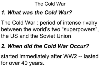 The Cold War 1. What was the Cold War? The Cold War : period of intense rivalry between the world’s two “superpowers”, the US and the Soviet Union 2. When did the Cold War Occur? started immediately after WW2 -- lasted for over 40 years. 