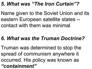 6. What was the Truman Doctrine? Truman was determined to stop the spread of communism anywhere it occurred. His policy was known as  “containment” 5. What was “The Iron Curtain”? Name given to the Soviet Union and its eastern European satellite states -- contact with them was minimal 