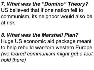 7. What was the “Domino” Theory? US believed that if one nation fell to communism, its neighbor would also be at risk 8. What was the Marshall Plan? Huge US economic aid package meant to help rebuild war-torn western Europe  (we feared communism might get a foot hold there)  