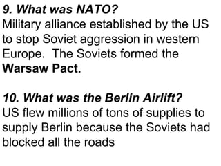 9. What was NATO? Military alliance established by the US to stop Soviet aggression in western Europe.  The Soviets formed the  Warsaw Pact. 10. What was the Berlin Airlift? US flew millions of tons of supplies to supply Berlin because the Soviets had blocked all the roads 