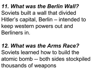 11. What was the Berlin Wall? Soviets built a wall that divided Hitler’s capital, Berlin – intended to keep western powers out and Berliners in. 12. What was the Arms Race? Soviets learned how to build the atomic bomb -- both sides stockpiled thousands of weapons  
