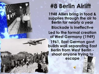 #8 Berlin Airlift
1948 Allies bring in food &
supplies through the air to
Berlin for nearly a year
Blockade is ineffective
Led to the formal creation
of West Germany (1949)
1961, East German govt
builds wall separating East
Berlin from West Berlin -
shoot anyone trying to
escape
 