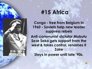 #15 Africa
Congo - free from Belgium in
1960 - Soviets help new leader
suppress rebels
Anti-communist dictator Mobutu
Sese Seko gets support from the
west & takes control, renames it
Zaire
Stays in power until late ‘90s.
 