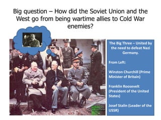 Big question – How did the Soviet Union and the West go from being wartime allies to Cold War enemies? The Big Three – United by the need to defeat Nazi Germany. From Left: Winston Churchill (Prime Minister of Britain) Franklin Roosevelt (President of the United States) Josef Stalin (Leader of the USSR) 