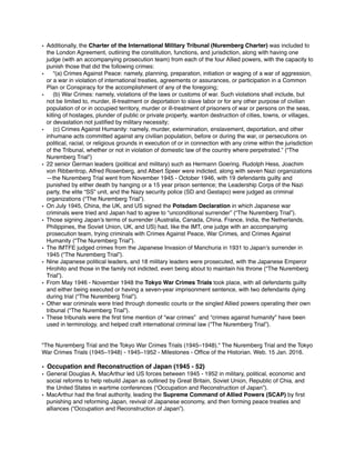 • Additionally, the Charter of the International Military Tribunal (Nuremberg Charter) was included to
the London Agreement, outlining the constitution, functions, and jurisdiction, along with having one
judge (with an accompanying prosecution team) from each of the four Allied powers, with the capacity to
punish those that did the following crimes:
• “(a) Crimes Against Peace: namely, planning, preparation, initiation or waging of a war of aggression,
or a war in violation of international treaties, agreements or assurances, or participation in a Common
Plan or Conspiracy for the accomplishment of any of the foregoing;
• (b) War Crimes: namely, violations of the laws or customs of war. Such violations shall include, but
not be limited to, murder, ill-treatment or deportation to slave labor or for any other purpose of civilian
population of or in occupied territory, murder or ill-treatment of prisoners of war or persons on the seas,
killing of hostages, plunder of public or private property, wanton destruction of cities, towns, or villages,
or devastation not justiﬁed by military necessity;
• (c) Crimes Against Humanity: namely, murder, extermination, enslavement, deportation, and other
inhumane acts committed against any civilian population, before or during the war, or persecutions on
political, racial, or religious grounds in execution of or in connection with any crime within the jurisdiction
of the Tribunal, whether or not in violation of domestic law of the country where perpetrated.” (“The
Nuremberg Trial”)
• 22 senior German leaders (political and military) such as Hermann Goering. Rudolph Hess, Joachim
von Ribbentrop, Alfred Rosenberg, and Albert Speer were indicted, along with seven Nazi organizations
—the Nuremberg Trial went from November 1945 - October 1946, with 19 defendants guilty and
punished by either death by hanging or a 15 year prison sentence; the Leadership Corps of the Nazi
party, the elite “SS” unit, and the Nazy security police (SD and Gestapo) were judged as criminal
organizations (“The Nuremberg Trial”).
• On July 1945, China, the UK, and US signed the Potsdam Declaration in which Japanese war
criminals were tried and Japan had to agree to “unconditional surrender” (“The Nuremberg Trial”).
• Those signing Japan’s terms of surrender (Australia, Canada, China. France, India, the Netherlands,
Philippines, the Soviet Union, UK, and US) had, like the IMT, one judge with an accompanying
prosecution team, trying criminals with Crimes Against Peace, War Crimes, and Crimes Against
Humanity (“The Nuremberg Trial”).
• The IMTFE judged crimes from the Japanese Invasion of Manchuria in 1931 to Japan’s surrender in
1945 (“The Nuremberg Trial”).
• Nine Japanese political leaders, and 18 military leaders were prosecuted, with the Japanese Emperor
Hirohito and those in the family not indicted, even being about to maintain his throne (“The Nuremberg
Trial”).
• From May 1946 - November 1948 the Tokyo War Crimes Trials took place, with all defendants guilty
and either being executed or having a seven-year imprisonment sentence, with two defendants dying
during trial (“The Nuremberg Trial”).
• Other war criminals were tried through domestic courts or the singled Allied powers operating their own
tribunal (“The Nuremberg Trial”).
• These tribunals were the ﬁrst time mention of “war crimes” and “crimes against humanity” have been
used in terminology, and helped craft international criminal law (“The Nuremberg Trial”).
"The Nuremberg Trial and the Tokyo War Crimes Trials (1945–1948)." The Nuremberg Trial and the Tokyo
War Crimes Trials (1945–1948) - 1945–1952 - Milestones - Ofﬁce of the Historian. Web. 15 Jan. 2016.
• Occupation and Reconstruction of Japan (1945 - 52)
• General Douglas A. MacArthur led US forces between 1945 - 1952 in military, political, economic and
social reforms to help rebuild Japan as outlined by Great Britain, Soviet Union, Republic of Chia, and
the United States in wartime conferences (“Occupation and Reconstruction of Japan”).
• MacArthur had the ﬁnal authority, leading the Supreme Command of Allied Powers (SCAP) by ﬁrst
punishing and reforming Japan, revival of Japanese economy, and then forming peace treaties and
alliances (“Occupation and Reconstruction of Japan”).
 