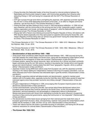 • Chiang Kai-shek (the Nationalist leader at the time) focused on internal problems between the
Nationalists and Communists instead of Japan, with Communists spreading their inﬂuence after
abducting Chiang in 1937 and having him cooperate with the CCP (“The Chinese Revolution of
1949”).
• CCP gain success through land reform and ﬁghting the Japanese, with Japanese surrender signaling
the civil war in China while Nationalist Government of Kai-shek—in an effort to mitigate communist
inﬂuence—got aid from the IS (“The Chinese Revolution of 1949”).
• Chiang Kai-shek met Mao Zedong to form a truce in 1945 that became ineffective—in 1946 civil war
was unleashed, with the communists on the winning end due to their “grassroots support, superior
military organization and morale, and large stocks of weapons”, while the Nationalist Government was
viewed as corrupt (“The Chinese Revolution of 1949”).
• Chiang later left to Taiwan once Zedong announced the People’s Republic of China; US relations with
PRC became distant especially once they were posed on opposite ends during the Korea War, with
Taiwan (Republic of China) being seen as “China’s true government” having the United Nations seat
for China (“The Chinese Revolution of 1949”).
"The Chinese Revolution of 1911.” The Chinese Revolution of 1911 - 1899–1913 - Milestones - Ofﬁce of
the Historian. Web. 16 Jan. 2016.
”The Chinese Revolution of 1949." The Chinese Revolution of 1949 - 1945–1952 - Milestones - Ofﬁce of
the Historian. Web. 16 Jan. 2016.
• Decolonization of Asia and Africa 1945 - 1960
• Three dozen Asian and African states become decolonized between 1945 - 1960 occurred during the
Cold War between the United States and Soviet Union, along with the developing United Nations which
was affected by the emergence of these new countries (“Decolonization of Asia and Africa”).
• European powers, seeing the natural resources, labor, and territory rife in African and Asian continents
began colonizing during the mid 19th century, resulting in boundaries that “divided ethnic and linguistic
groups and natural features” creating states that didn't have “geographic, linguistic, ethnic or political
afﬁnity” (“Decolonization of Asia and Africa”).
• Japanese invasion during WWII took nations away from European rule, with the Japanese surrender
resulting in the nations ﬁghting for independence instead of returning to European colonialism, such as
when Indonesia and French Indonesia had nationalists ﬁght in guerrilla warfare (“Decolonization of Asia
and Africa”).
• US, although supporting national self-determination and decolonization, wanted to maintain good
relations with its European allies, especially during the Cold War when NATO allies wanted to keep their
colonized regions since they provided “economic and military strength” (“Decolonization of Asia and
Africa”).
• US gave independence to Philippines in 1946, encouraging other European imperial powers to also
decolonize (“Decolonization of Asia and Africa”).
• Truman and Eisenhower, during the Cold War, was worried about these decolonized nations from
European power because they could be claimed by the Soviet Union, so the US provided military
intervention, technical assistance, and aid packages to independent nations to development
Westernized governments with Soviet Union attempting to provide the same inﬂuence in burgeoning
countries to have communist governments, saying that communism is “non-imperialist” (“Decolonization
of Asia and Africa”).
• The decolonized countries faced issues springing from their colonial past that made them wary of
European government structure, ideas, and economics, however many joined the United Nations which
initially had 35 members in 1946, and then 127 by 1970 (“Decolonization of Asia and Africa”).
• These new nations had the UN create a committee focusing on colonialism, and having the UN accept
indolence resolutions for colonial states (“Decolonization of Asia and Africa”).
• The Korean War 1950-1953
 