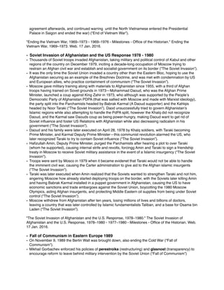 agreement afterwards, and continued warring until the North Vietnamese entered the Presidential
Palace in Saigon and ended the war) (“End of Vietnam War”).
"Ending the Vietnam War, 1969–1973 - 1969–1976 - Milestones - Ofﬁce of the Historian." Ending the
Vietnam War, 1969–1973. Web. 17 Jan. 2016.
• Soviet Invasion of Afghanistan and the US Response 1978 - 1980
• Thousands of Soviet troops invaded Afghanistan, taking military and political control of Kabul and other
regions of the country on December 1979, inciting a decade-long occupation of Moscow trying to
restrain an Afghan civil war and establish and socialist government on its border (“The Soviet Invasion”).
• It was the only time the Soviet Union invaded a country other than the Eastern Bloc, hoping to use the
Afghanistan securing as an example of the Brezhnev Doctrine, and was met with condemnation by US
and European allies, who practice containment of communism (“The Soviet Invasion”).
• Moscow gave military training along with materials to Afghanistan since 1955, with a third of Afghan
troops having trained on Sovet grounds in 1973—Mohammad Daoud, who was the Afghan Prime
Minister, launched a coup against King Zahir in 1973, who although was supported by the People’s
Democratic Party of Afghanistan PDPA (that was sallied with Moscow and made with Marxist ideology),
the party split into the Parchamists headed by Babrak Karmal (A Daoud supporter) and the Kahlqis
headed by Noor Taraki (“The Soviet Invasion”). Daod unsuccessfully tried to govern Afghanistan’s
Islamic regions while also attempting to handle the PdPA split, however the Khalq did not recognize
Daoud, and the Karmal saw Daouds coup as being power-hungry, making Daoud want to get rid of
Soviet inﬂuence and foster US Relations with Afghanistan while also decreasing radicalsm in his
government (“The Soviet Invasion”).
• Daoud and his family were later executed on April 28, 1978 by Khalq soldiers, with Taraki becoming
Prime Minister, and Karmal Deputy Prime Minister—this communist revolution alarmed the US, who
later recognized Taraki to try to contain Soviet inﬂuence (“The Soviet Invasion”).
• Haﬁzullah Amin, Deputy Prime Minister, purged the Parchamists after hearing a plot to over Taraki
(whom he supported), causing internal strife and revolts, forcingg Amin and Taraki to sign a friendship
treaty in Moscow to receive Soviet military assistance in the event of a Islamic insurgency (“The Soviet
Invasion”).
• Troops were sent by Mosco in 1979 when it became evidenet that Taraki would not be able to handle
the imminent civil war, causing the Carter administration to give aid to the Afghan islamic insurgents
(“The Soviet Invasion”).
• Taraki was later executed when Amin realized that the Soviets wanted to strengthen Taraki and not him,
angering Moscow how already started deploying troops on the border, with the Soviets later killing Amin
and having Babrak Karmal installed in a puppet government in Afghanistan, causing the US to have
economic sanctions and trade embargoes against the Soviet Union, boycotting the 1980 Moscow
Olympics, aiding Afghan insurgents, and protecting Middle Eastern oil supplies from being under Soviet
control (“The Soviet Invasion”).
• Moscow withdrew from Afghanistan after ten years, losing millions of lives and billions of doctors,
leaving a country that was later controlled by Islamic fundamentalists Taliban, and a base for Osama bin
Laden (“The Soviet Invasion”).
"The Soviet Invasion of Afghanistan and the U.S. Response, 1978–1980." The Soviet Invasion of
Afghanistan and the U.S. Response, 1978–1980 - 1977–1980 - Milestones - Ofﬁce of the Historian. Web.
17 Jan. 2016.
• Fall of Communism in Eastern Europe 1989
• On November 9, 1989 the Berlin Wall was brought down, also ending the Cold War (“Fall of
Communism”).
• Mikhail Gorbachev enforced his policies of perestroika (restructuring) and glasnost (transparency) to
encourage reform to leave behind military intervention by the Soviet Union (“Fall of Communism”)
 