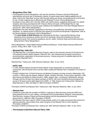 • Morgenthau Plan 1944
• First proposed by Henry Morgenthau, who was the secretary of treasury during the Roosevelt
administration and only Jew in Roosevelt’s cabinet, he spent evelyn years helping stabilize the US
dollar, ﬁnance the “New Deal” and war effort through selling war bonds, and preparing the Us Economy
for war, he later resigned due to differences with President Truman (“Henry Morganteau”).
• He played a more active role in the late 1930’s with Jewish issues, suggesting rescue plans for Jewish
refugees, later being accompanied with Treasury ofﬁcial John peel, and Randolph Paul to urge
Roosevelt to focus more on rescuing Jews, leading to the establishment of the War Refugee Board on
January 22, 1944 (“Henry Morganteau”).
• Morgenthau Plan later devised, suggesting for Germany to be partitioned, dismantling certain German
industries—an altered version of this plan was signed by Churchill and Roosevelt in September 1944 at
the Second Quebec Conference (“Henry Morganteau”).
• The Joint Chiefs of Staff Directive was inﬂuenced by this plan, it ensured that German living
standards will be reduced so another war will not reemerge, along with probating the German
agricultural sector from receiving assistance, and oil, rubber, merchant ships and aircraft production
being banned (“Henry Morganteau”).
"Henry Morgenthau." United States Holocaust Memorial Museum. United States Holocaust Memorial
Council, 18 Aug. 2015. Web. 15 Jan. 2016.
• Marshall Plan 1948-1951
• The Marshall Plan, or European Recovery Program, aided in the economic recovery of Europe by the
US funding $13 billion dollars between 1948 and 1951, and inﬂuenced the European economy by
promoting public organization of the private economy—Russia along with it’s satellite states did not
participate (“Marshall Plan”).
"Marshall Plan." History.com. A&E Television Networks. Web. 16 Jan. 2016.
• NATO 1949
• In 1949, Western Nations formed the North Atlantic Treaty Organization to combat the spread of
communism, with the Soviet Union and their allies creating the Warsaw Pact in retaliation (“Formation of
NATO”).
• Foreign ministers from 12 North American and Western European countries arrived in Washington, DC
on April 4, 1949 to sign the alliance. Belgium, Britain, Canada, Denmark, France (which rejoined in 1995
after leaving and taking it’s military forces in 1966), Iceland, Italy, Luxembourg, Netherlands, Norway,
Portugal, and the US were the original members of NATO, with more members joining throughout the
course of 40 years as they allied against the USSR—in 1952, Greece and Turkey joined, followed by
West Germany in 1955, and Spain in 1982 (“Formation of NATO”).
"Formation of NATO and Warsaw Pact." History.com. A&E Television Networks. Web. 15 Jan. 2016.
• Warsaw Pact
• Created six years after the formation of NATO in response to West Germany joining the NATO and
being allowed to form it’s own military—the Warsaw Pact included Albania, Bulgaria, Czechoslovakia,
East Germany, Hungary, Poland and Romania,lasting until the dismantlement of communist
governments in 1989 and 1990 (“Formation of NATO”).
• The Warsaw Pact was a way for USSR to have greater control of it’s state and prevent their lands from
gaining autonomy, using military force under the guise of the Warsaw Pact to crush rebellions
(“Formation of NATO”).
"Formation of NATO and Warsaw Pact." History.com. A&E Television Networks. Web. 15 Jan. 2016.
• The Acheson-Lilienthal & Baruch Plans 1946
 