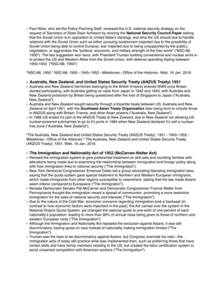 • Paul Nitze, who led the Policy Planning Staff, reviewed the U.S. national security strategy on the
request of Secretary of State Dean Acheson by revising the National Security Council Paper stating
that the Soviet Union is in opposition to United State’s ideology, and wha the US should due to handle
relations with the Soviet Union such as either pursuing isolationism (rejected due to the possibility of
Soviet Union being able to control Eurasia), war (rejected due to being unsupported by the public),
negotiation, or aggrandize the “political, economic, and military strength of the free world” (“NSC-68,
1950”). The last suggestion won favor, with President Truman building conventional and nuclear arms in
to protect the US and Western Allies from the Soviet Union, with defense spending tripling between
1950-1953 (“NSC-68, 1950”)
"NSC-68, 1950." NSC-68, 1950 - 1945–1952 - Milestones - Ofﬁce of the Historian. Web. 16 Jan. 2016.
• Australia, New Zealand, and United States Security Treaty (ANZUS Treaty) 1951
• Australia and New Zealand (territories belonging to the British Empire) entered WWII once Britain
started participating, with Australia getting air raids from Japan in 1942 and 1943, with Australia and
New Zealand protection by Britain being questioned after the loss of Singapore to Japan (“Australia,
New Zealand”).
• Australia and New Zealand sought security through a tripartite treaty between US, Australia and New
Zealand on April 1951, with the Southeast Asian Treaty Organization later being form to include those
in ANZUS along with Britain, France, and other Asian powers (“Australia, New Zealand”).
• In 1986 US ended it’s part of the ANZUS Treaty to New Zealand, due to New Zealand not allowing US
nuclear-powered submarines to go to it’s ports in 1984 when New Zealand declared it’s self a nuclear-
free zone (“Australia, New Zealand”).
"The Australia, New Zealand and United States Security Treaty (ANZUS Treaty), 1951 - 1945–1952 -
Milestones - Ofﬁce of the Historian." The Australia, New Zealand and United States Security Treaty
(ANZUS Treaty), 1951. Web. 16 Jan. 2016.
• The Immigration and Nationality Act of 1952 (McCarran-Walter Act)
• Revised the immigration system to give preferential treatment on skill sets and reuniting families with
alterations being made due to examining the relationship between immigration and foreign policy along
with how immigration links to national security (“The Immigration”).
• New York Democrat Congressman Emanuel Celler led a group advocating liberating immigration laws,
saying that the quota system gave special treatment to Northern and Western European immigrants,
which made immigrants from other regions susceptible to resentment, stating that the law made Asians
seem inferior compared to Europeans (“The Immigration”).
• Nevada Democratic Senator Pat McCarran and Democratic Congressman Francis Walter from
Pennsylvania thought the immigration meant a spread of communism, promoting a more restrictive
immigration for the sake of national security and interests (“The Immigration”).
• Due to the nature of the Cold War, economic concerns regarding immigration took a backseat (in
contrast to how economic factors were important in the past); the Act carried over the system in the
National Origins Quota System, yet changed the national quota to one-sixth of one percent of each
nationality’s population, leading to more than 80% of annual visas being given to those of northern and
western European roots (“The Immigration”).
• Although the Immigration and Nationality Act repealed the exclusion against Asians, it was still
discriminatory, basing quota on race instead of nationality making immigration limited (“The
Immigration”).
• Truman saw the laws to be discriminatory against Asians, but Congress overrode his veto—the
immigration acts of today still practice what was implemented then, such as preferring those that have
certain skills and have family members residing in the US, but created the labor certiﬁcation system to
avoid unwanted competition with American workers (“The Immigration”).
 