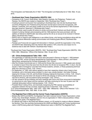 "The Immigration and Nationality Act of 1952." The Immigration and Nationality Act of 1952. Web. 16 Jan.
2016.
• Southeast Asia Treaty Organization (SEATO) 1954
• Consisting of US, France, Great Britain, New Zealand, Australia, the Philippines, Thailand, and
Pakistan, the SEATO was created on September 1954 (“Southeast Asia Treaty”).
• Creating to prevent communism from spreading to Southeast Asia, had only two Southeast Asian
countries (Philippines and Thailand) joining that were worried about communist insurgencies, with
Vietnam, Cambodia, and Laos being unable to join due to the Geneva Agreements of 1954 (however
they later joined as “observers”) (“Southeast Asia Treaty”).
• SEATO Charter used to justify US actions to divide communist North Vietnam and South Vietnam
instead of unifying Vietnam and proceeding with the 1956 elections that were promised, with the
addition of Vietnam to SEATO later also being used by the US as an excuse to be involved in Vietnam
affairs (“Southeast Asia Treaty”).
• SEATO had no means to get intelligence or use military forces, only having consultations along with the
linguistic/cultural differences making communication and ﬁnalizing goals difﬁcult (“Southeast Asia
Treaty”).
• Pakistan and France did not support US intervention in Vietnam, and left the organization in the 1970s,
and SEATO later disbanding when the Vietnam War ended in 1975, since the core reason for it’s
existence was to deal with Vietnam (“Southeast Asia Treaty”).
"Southeast Asia Treaty Organization (SEATO), 1954." Southeast Asia Treaty Organization (SEATO), 1954
- 1953–1960 - Milestones - Ofﬁce of the Historian. Web. 16 Jan. 2016.
• US - China Ambassadorial Talks 1955 - 1970
• The repatriation of nationals and other issues were discussed in Geneva on August 1, 1955 between
the US and PRC, wit the US being represented by Czechoslovakia U. Alexis Johnson, and Poland
Wang Binan representing the Chinese Ambassador (“US - China”).
• After the Chinese Communists won in 1949 and the Korean War occurred in 1950, people were denied
or arrested to leave China that were from the US when the US did not recognize PRC, in return, the US
issued a “state of emergency” and didn’t let Chinese students, scholars, or those possessing technical
skills from returning to China (“US - China”).
• On September 10, 1955, both nations agreed to have their respective citizens return freely to their
homelands, with a third party being included if a return was unjustly blocked—the Indian Embassy
helping the Chinese in the US, and the British Embassy helping the Americans in China (“US - China”).
• Disagreements occurred when US refused to lift the US embargo on China until US citizens were
returned to America, with accusations being exchanged (“US - China”).
• US also refused to lift the embargo and have meetings with China until China renounced its declaration
on using force to unify Taiwan and the mainland, with talks continuing for the next 16 years and 136
meetings taking place without making progress (“US - China”).
• President Nixon visiting China, and eventually recognizing the PRC opened up possibilities of
negotiation between the two countries, lessening tension in East Asia (“US - China”).
"U.S.-China Ambassadorial Talks, 1955–1970 - 1953–1960 - Milestones - Ofﬁce of the Historian." U.S.-
China Ambassadorial Talks, 1955. Web. 16 Jan. 2016.
• The Baghdad Pact (1955) and the Central Treaty Organization (CENTO)
• Molded after NATO and SEATO, the Baghdad Pact (later renamed Central Treaty Organization) united
Turkey, Iraq, Great Britain, Pakistan, and Iran into an organization in 1955 to discuss political, military
and economic goals (“The Baghdad Pact”).
• An attempt was made to ally Israel with Western powers, so US wanted to create an alliance between
the Northern Their (the countries that bordered the USSR and Middle East) with Turkey (southernmost
nation in NATO) being allied with Pakistan (Westermost nation in SEATO)(“The Baghdad Pact”).
 