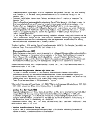 • Turkey and Pakistan signed a pact of mutual cooperation in Baghdad in February 1955 while allowing
other countries to join, following their agreement in 1954 to focus on stabilizing the region (“The
Baghdad Pact”).
• Eventually the UK joined the pact, then Pakistan, and Iran and the US joined as an observer (“The
Baghdad Pact”).
• When the Suez Canal was seized by Egyptian leader Gamal Abdel Nasser in 1956, Israel invaded the
Sinai peninsula (with Britain and France intervening)—this damaged both Britain’s reputation in the
“Northern Tier” and it’s position in the pact (“The Baghdad Pact”). Other events happened that
weakened the pact as a whole, with the Egyptian-Syrian union, Iraqi revolution and unrest in Lebanon
threatening stability, with the US later implementing the Eisen Hower Doctrine to intervene in Lebanon,
which was unsupported by Iraq who later left the organization in 1959 leading to the formation of
CENTO (“The Baghdad Pact”).
• US, still not part of CENTO, signed bilateral military aid treaties with Iran, Turkey, and Pakistan, with the
CENTO headquarters being in Ankara, Turkey, and Iran’s withdrawal from the group happening in 1979
after the Iranian revolution, and Pakistan leaving when the organization proved unhelpful in security,
and later disbanding altogether in 1979 (“The Baghdad Pact”).
"The Baghdad Pact (1955) and the Central Treaty Organization (CENTO)." The Baghdad Pact (1955) and
the Central Treaty Organization (CENTO). Web. 16 Jan. 2016.
• Eisenhower Doctrine 1957
• Stated that a country can receive economic assistance or military aid if threatened by another state from
America, the passage of this doctrine being precipitated by the Middle East hostilities and increasing
Soviet inﬂuence in the Middle East after the Suez Crisis—Lebanon President Camille Chamoun
contacted US for help under the Eisenhower Doctrine for assistance against Chamoun’s political rivals
that had communist backgrounds, with US troops later aiding Chamoun (“Eisenhower Doctrine”).
"The Eisenhower Doctrine, 1957." The Eisenhower Doctrine, 1957 - 1953–1960 - Milestones - Ofﬁce of
the Historian. Web. 16 Jan. 2016.
• Alliance for Progress and Peace Corps 1961-1969
• US gave $20 billion in assistance to Latin American governments in order for Latin American
governments providing $80 billion towards investment funds for their own economies, signaling US
biggest aid program, and leading to reforms in Latin American institutions, however Latin American poor
only beneﬁtted from 2 percent economic growth (“Alliance for Progress”).
• Peace Corps later established in 1961 (“Alliance for Progress”).
"Alliance for Progress and Peace Corps, 1961–1969." Alliance for Progress and Peace Corps, 1961–1969
- 1961–1968 - Milestones - Ofﬁce of the Historian. Web. 17 Jan. 2016.
• Limited Test Ban Treaty 1963
• Negotiations began between United States, Great Britain and the Soviet Union concerning the test ban
treaty in 1958, with Kennedy creating the Arms Control and Disarmament Agency in 1961, with
negotiations being sought a year after due to France and China exploding their own atomic bombs
along wit the Cuban Missile Crisis that led to the 1963 Test Ban Treaty that banned nuclear testing in
the atmosphere, space, or underwater (“The Limited Test”).
"The Limited Test Ban Treaty, 1963." The Limited Test Ban Treaty, 1963 - 1961–1968 - Milestones - Ofﬁce
of the Historian. Web. 17 Jan. 2016.
• Nuclear Non-Proliferation Treaty 1968
• signed in 1968 by both nuclear and non-nuclear powers to cooperate in maintaining the spread of
nuclear technology to prevent proliferation (“The Nuclear”).
 