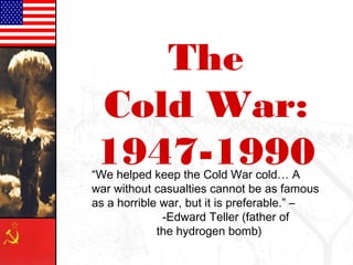 The
Cold War:
1947-1990“We helped keep the Cold War cold… A
war without casualties cannot be as famous
as a horrible war, but it is preferable.” –
-Edward Teller (father of
the hydrogen bomb)
 