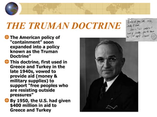 THE TRUMAN DOCTRINE The American policy of “containment” soon expanded into a policy known as the Truman Doctrine” This doctrine, first used in Greece and Turkey in the late 1940s, vowed to provide aid (money & military supplies) to support “free peoples who are resisting outside pressures” By 1950, the U.S. had given $400 million in aid to Greece and Turkey 