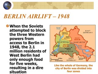 BERLIN AIRLIFT – 1948 When the Soviets attempted to block the three Western powers from access to Berlin in 1948, the 2.1 million residents of West Berlin had only enough food for five weeks, resulting in a dire situation  Like the whole of Germany, the city of Berlin was divided into four zones 