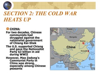 SECTION 2: THE COLD WAR HEATS UP CHINA: For two decades, Chinese communists had struggled against the nationalist government of Chiang Kai-Shek The U.S. supported Chiang and gave the Nationalist Party $3 billion in aid during WWII However, Mao Zedong’s Communist Party in China was strong, especially among Chinese peasants 