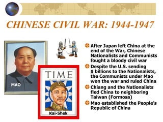 CHINESE CIVIL WAR: 1944-1947 After Japan left China at the end of the War, Chinese Nationalists and Communists fought a bloody civil war Despite the U.S. sending  $ billions to the Nationalists, the Communists under Mao won the war and ruled China Chiang and the Nationalists fled China to neighboring Taiwan (Formosa) Mao established the People’s Republic of China MAO Kai-Shek 