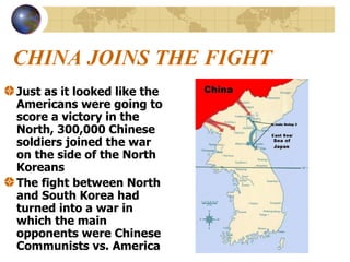CHINA JOINS THE FIGHT Just as it looked like the Americans were going to score a victory in the North, 300,000 Chinese soldiers joined the war on the side of the North Koreans The fight between North and South Korea had turned into a war in which the main opponents were Chinese Communists vs. America 