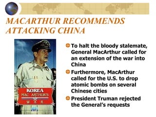 MACARTHUR RECOMMENDS ATTACKING CHINA To halt the bloody stalemate, General MacArthur called for an extension of the war into China Furthermore, MacArthur called for the U.S. to drop atomic bombs on several Chinese cities President Truman rejected the General’s requests   