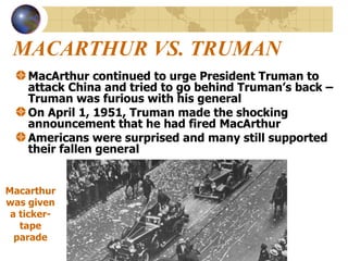 MACARTHUR VS. TRUMAN MacArthur continued to urge President Truman to attack China and tried to go behind Truman’s back – Truman was furious with his general On April 1, 1951, Truman made the shocking announcement that he had fired MacArthur Americans were surprised and many still supported their fallen general  Macarthur was given a ticker-tape parade 