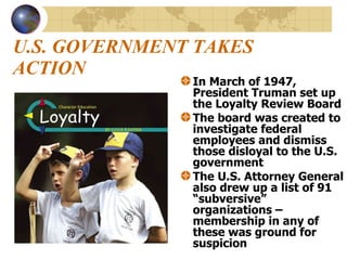 U.S. GOVERNMENT TAKES ACTION In March of 1947, President Truman set up the Loyalty Review Board The board was created to investigate federal employees and dismiss those disloyal to the U.S. government The U.S. Attorney General also drew up a list of 91 “subversive” organizations – membership in any of these was ground for suspicion 