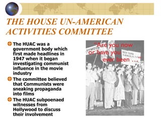 THE HOUSE UN-AMERICAN ACTIVITIES COMMITTEE The HUAC was a government body which first made headlines in 1947 when it began investigating communist influence in the movie industry The committee believed that Communists were sneaking propaganda into films The HUAC subpoenaed witnesses from Hollywood to discuss their involvement 