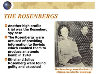THE ROSENBERGS   Another high profile trial was the Rosenberg spy case The Rosenbergs were accused of providing information to Soviets which enabled them to produce an atomic bomb in 1949 Ethel and Julius Rosenberg were found guilty and executed   The Rosenbergs were the first U.S. citizens executed for espionage 