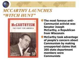 MCCARTHY LAUNCHES “WITCH HUNT”   The most famous anti-Communist activist was Senator Joseph McCarthy, a Republican from Wisconsin McCarthy took advantage of people’s concern about Communism by making unsupported claims that 205 state department members were Communists  