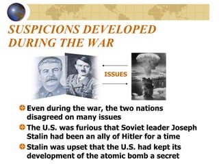 SUSPICIONS DEVELOPED DURING THE WAR Even during the war, the two nations disagreed on many issues The U.S. was furious that Soviet leader Joseph Stalin had been an ally of Hitler for a time Stalin was upset that the U.S. had kept its development of the atomic bomb a secret ISSUES 