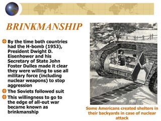 BRINKMANSHIP By the time both countries had the H-bomb (1953), President Dwight D. Eisenhower and his Secretary of State John Foster Dulles made it clear they were willing to use all military force (including nuclear weapons) to stop aggression The Soviets followed suit  This willingness to go to the edge of all-out war became known as brinkmanship Some Americans created shelters in their backyards in case of nuclear attack 