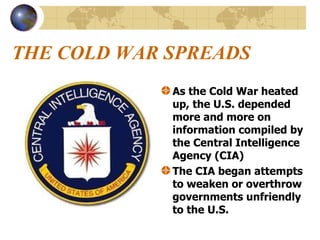 THE COLD WAR SPREADS As the Cold War heated up, the U.S. depended more and more on information compiled by the Central Intelligence Agency (CIA) The CIA began attempts to weaken or overthrow governments unfriendly to the U.S.   