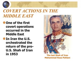 COVERT ACTIONS IN THE MIDDLE EAST One of the first covert operations occurred in the Middle East In Iran the U.S. orchestrated the return of the pro-U.S. Shah of Iran in 1953 The last Shah of Iran  Mohammad Reza Pahlavi   