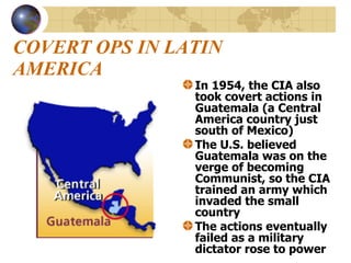 COVERT OPS IN LATIN AMERICA In 1954, the CIA also took covert actions in Guatemala (a Central America country just south of Mexico) The U.S. believed Guatemala was on the verge of becoming Communist, so the CIA trained an army which invaded the small country  The actions eventually failed as a military dictator rose to power 