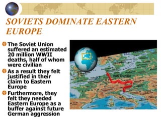 SOVIETS DOMINATE EASTERN EUROPE The Soviet Union suffered an estimated 20 million WWII deaths, half of whom were civilian As a result they felt justified in their claim to Eastern Europe Furthermore, they felt they needed Eastern Europe as a buffer against future German aggression 