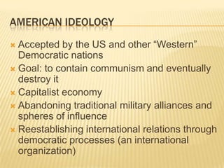 AMERICAN IDEOLOGY
 Accepted by the US and other “Western”
  Democratic nations
 Goal: to contain communism and eventually
  destroy it
 Capitalist economy
 Abandoning traditional military alliances and
  spheres of influence
 Reestablishing international relations through
  democratic processes (an international
  organization)
 