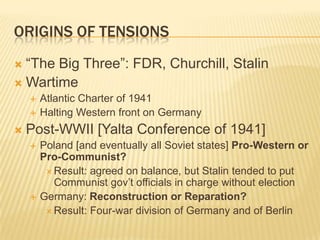 ORIGINS OF TENSIONS
 “The Big Three”: FDR, Churchill, Stalin
 Wartime
       Atlantic Charter of 1941
       Halting Western front on Germany
   Post-WWII [Yalta Conference of 1941]
       Poland [and eventually all Soviet states] Pro-Western or
        Pro-Communist?
          Result: agreed on balance, but Stalin tended to put
           Communist gov’t officials in charge without election
       Germany: Reconstruction or Reparation?
          Result: Four-war division of Germany and of Berlin
 