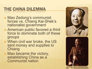 THE CHINA DILEMMA
 Mao Zedong’s communist
  forces vs. Chiang Kai-Shek’s
  nationalist government
 American public favored a third
  force to dominate both of these
  groups
 When civil war broke, the US
  sent money and supplies to
  Chiang
 Mao became the victory,
  establishing China as a
  Communist nation
 