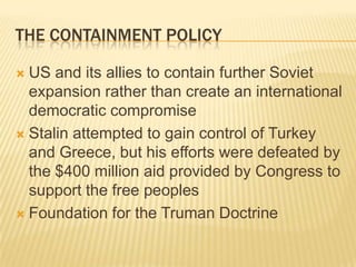 THE CONTAINMENT POLICY

 US and its allies to contain further Soviet
  expansion rather than create an international
  democratic compromise
 Stalin attempted to gain control of Turkey
  and Greece, but his efforts were defeated by
  the $400 million aid provided by Congress to
  support the free peoples
 Foundation for the Truman Doctrine
 